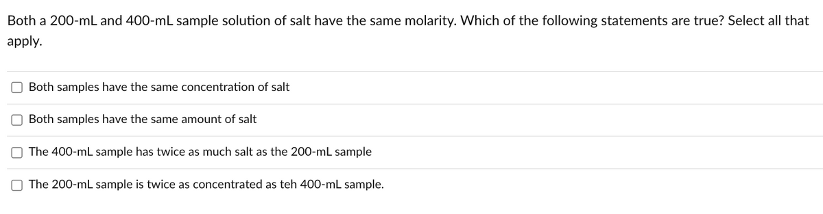 Both a 200-mL and 400-mL sample solution of salt have the same molarity. Which of the following statements are true? Select all that
apply.
Both samples have the same concentration of salt
Both samples have the same amount of salt
The 400-mL sample has twice as much salt as the 200-mL sample
The 200-mL sample is twice as concentrated as teh 400-mL sample.