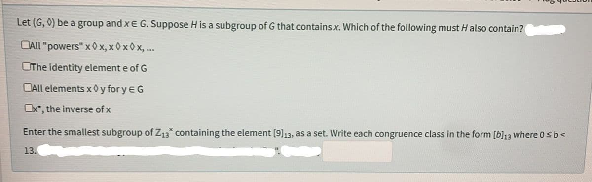 Let (G, 0) be a group and x E G. Suppose H is a subgroup of G that contains x. Which of the following must H also contain?
CALL "powers" x0x, xxx, ...
OThe identity element e of G
CAll elements x0yfory EG
Ox*, the inverse of x
Enter the smallest subgroup of Z13* containing the element [9]13, as a set. Write each congruence class in the form [b]13 where 0 ≤ b <
13.