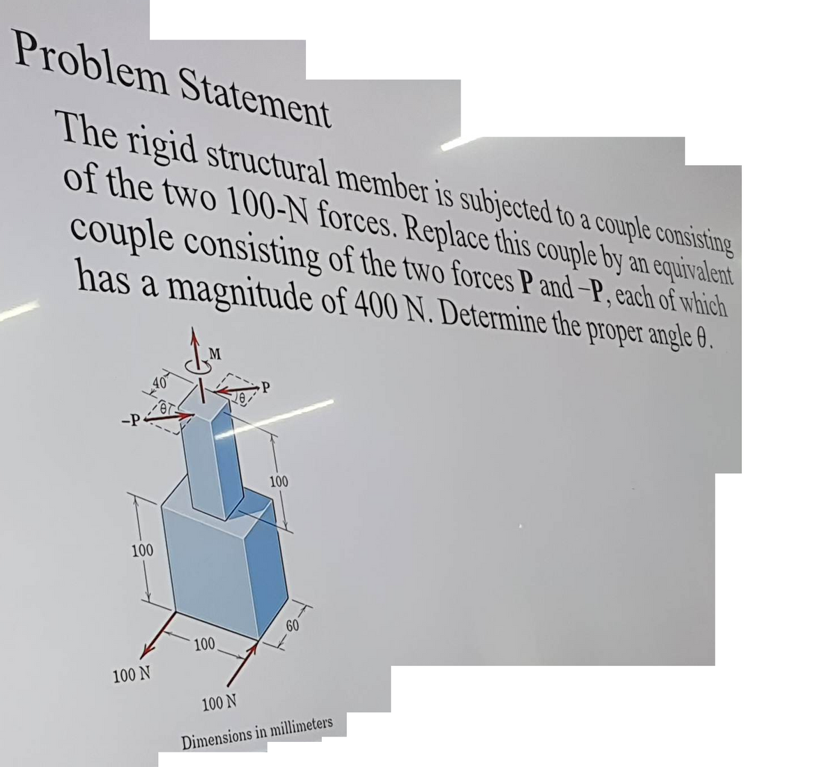 Problem Statement
The rigid structural member is subjected to a couple consisting
of the two 100-N forces. Replace this couple by an equivalent
couple consisting of the two forces P and-P, each of which
has a magnitude of 400 N. Determine the proper angle 8.
JM
-P
100
100 N
**
100
28
P
100
T
60
100 N
Dimensions in millimeters