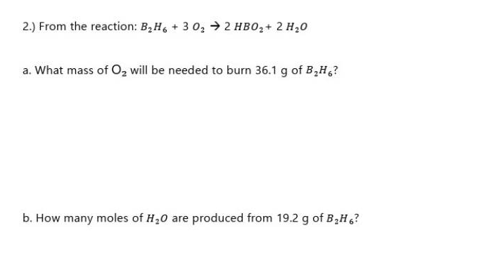 2.) From the reaction: B₂H6+3 0₂ → 2 HBO₂ + 2 H₂O
a. What mass of O₂ will be needed to burn 36.1 g of B₂H6?
b. How many moles of H₂O are produced from 19.2 g of B₂H 6?