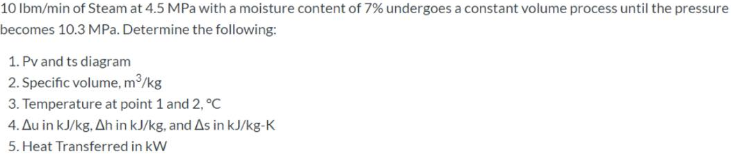 10 lbm/min of Steam at 4.5 MPa with a moisture content of 7% undergoes a constant volume process until the pressure
becomes 10.3 MPa. Determine the following:
1. Pv and ts diagram
2. Specific volume, m³/kg
3. Temperature at point 1 and 2, °C
4. Au in kJ/kg, Ah in kJ/kg, and As in kJ/kg-K
5. Heat Transferred in kW
