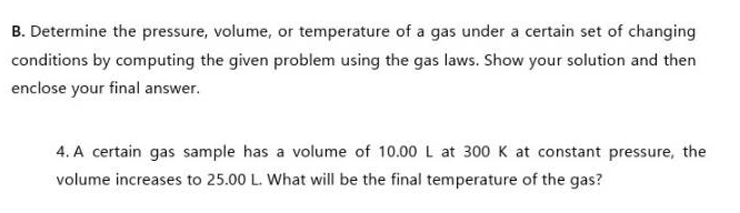 B. Determine the pressure, volume, or temperature of a gas under a certain set of changing
conditions by computing the given problem using the gas laws. Show your solution and then
enclose your final answer.
4. A certain gas sample has a volume of 10.00 L at 300 K at constant pressure, the
volume increases to 25.00 L. What will be the final temperature of the gas?