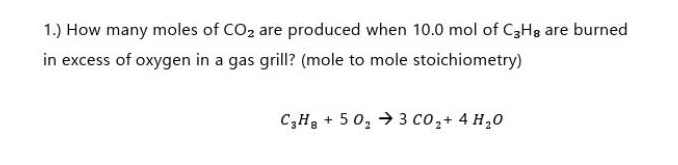 1.) How many moles of CO2 are produced when 10.0 mol of C3H8 are burned
in excess of oxygen in a gas grill? (mole to mole stoichiometry)
C₂H₂ +50₂3 CO₂ + 4H₂O