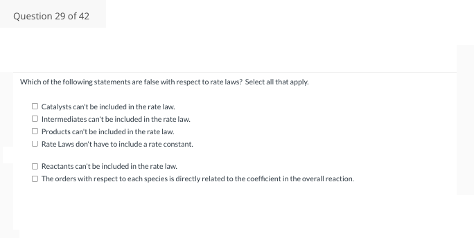 Question 29 of 42
Which of the following statements are false with respect to rate laws? Select all that apply.
□ Catalysts can't be included in the rate law.
□ Intermediates can't be included in the rate law.
□ Products can't be included in the rate law.
U Rate Laws don't have to include a rate constant.
Reactants can't be included in the rate law.
The orders with respect to each species is directly related to the coefficient in the overall reaction.