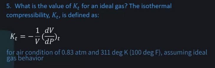 5. What is the value of K, for an ideal gas? The isothermal
compressibility, Kt, is defined as:
Kt =
1
1 dV
V dP
for air condition of 0.83 atm and 311 deg K (100 deg F), assuming ideal
gas behavior