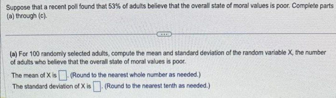 Suppose that a recent poll found that 53% of adults believe that the overall state of moral values is poor. Complete parts
(a) through (c).
(a) For 100 randomly selected adults, compute the mean and standard deviation of the random variable X, the number
of adults who believe that the overall state of moral values is poor.
The mean of X is (Round to the nearest whole number as needed.)
The standard deviation of X is ☐ (Round to the nearest tenth as needed.)