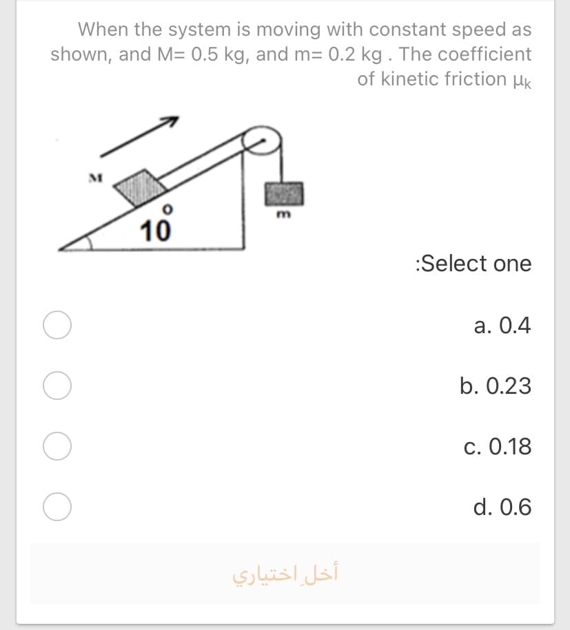 When the system is moving with constant speed as
shown, and M= 0.5 kg, and m= 0.2 kg . The coefficient
of kinetic friction HK
M
10
:Select one
а. О.4
b. 0.23
c. 0.18
d. 0.6
أخل اختياري
O O O
