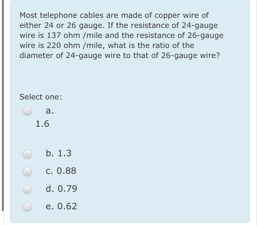 Most telephone cables are made of copper wire of
either 24 or 26 gauge. If the resistance of 24-gauge
wire is 137 ohm /mile and the resistance of 26-gauge
wire is 220 ohm /mile, what is the ratio of the
diameter of 24-gauge wire to that of 26-gauge wire?
Select one:
а.
1.6
b. 1.3
c. 0.88
d. 0.79
е. 0.62
