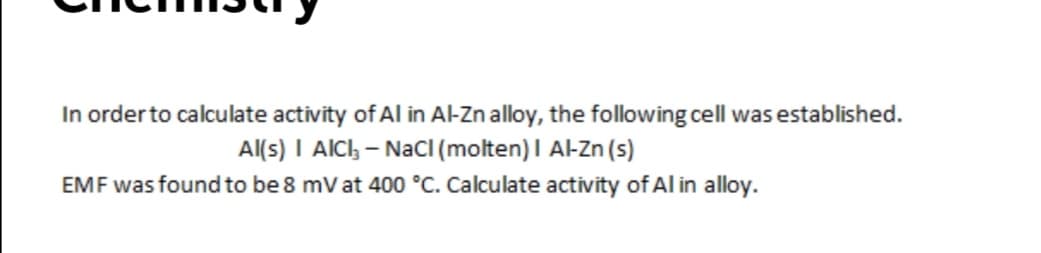 In orderto calculate activity of Al in Al-Zn alloy, the following cell was established.
Al(s) I AlCh - NaCI (molten) I Al-Zn (s)
EMF was found to be 8 mV at 400 °C. Calculate activity of Al in alloy.
