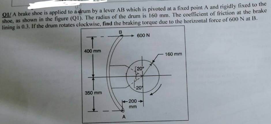 ### Problem: Braking Torque Calculation

**Q1:** A brake shoe is applied to a drum by a lever AB which is pivoted at a fixed point A and rigidly fixed to the shoe, as shown in the figure (Q1). The radius of the drum is 160 mm. The coefficient of friction at the brake lining is 0.3. If the drum rotates clockwise, find the braking torque due to the horizontal force of 600 N at B.

**Diagrams and Dimensions:**

- **Diagram Description:** The diagram is a schematic representation of a brake system.
- **Lever and Brake System:**
  - Point A is the pivot point.
  - Point B is where the 600 N horizontal force is applied.
- **Measurements:**
  - The distance from the pivot point A to the point where the brake shoe contacts the drum (horizontally): 200 mm.
  - The radius of the drum: 160 mm.
  - The height from the pivot point A to the line of application of force at B: 350 mm.
  - The vertical distance from the pivot point A to the drum's top contact point: 400 mm.
- **Angle:**
  - Angle subtended at the drum for the brake shoe: 20 degrees from the vertical on each side.

**Objective:** Determine the braking torque produced by the horizontal force of 600 N applied at point B. 

### Approach to Solution:

To solve this problem, we will:

1. Calculate the force creating the friction at the point of contact between the brake shoe and the drum.
2. Determine the frictional force using the coefficient of friction.
3. Calculate the moment arm associated with this frictional force.
4. Use these to determine the total braking torque.

This problem involves the correct application of principles of rotational mechanics and friction. The provided figure and dimensions are critical in visualizing the mechanics and calculating the resultant forces and moments.