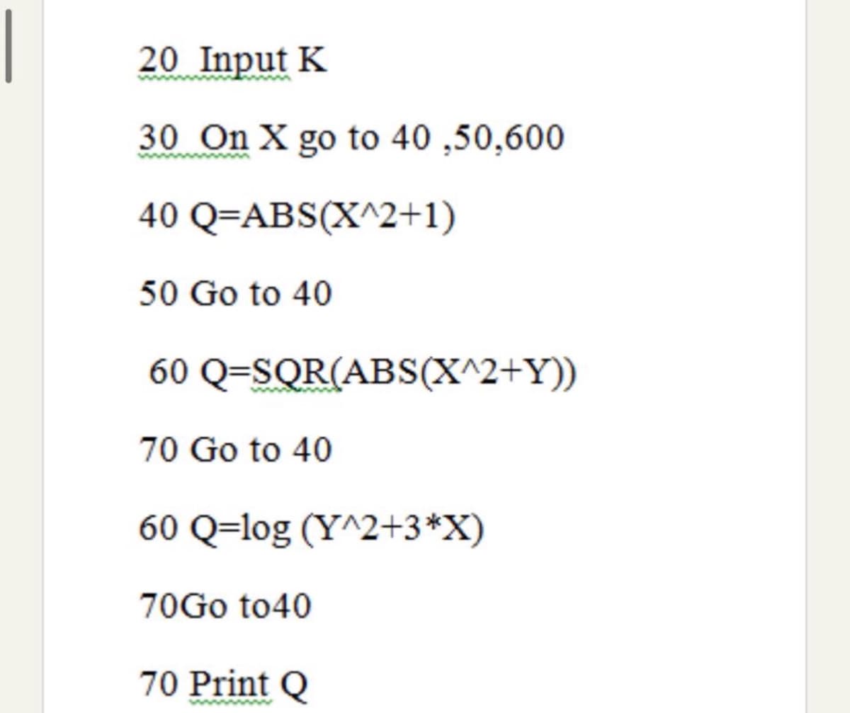 20 Input K
30 On X go to 40 ,50,600
40 Q=ABS(X^2+1)
50 Go to 40
60 Q=SQR(ABS(X^2+Y))
70 Go to 40
60 Q=log (Y^2+3*X)
70G0 to40
70 Print Q
