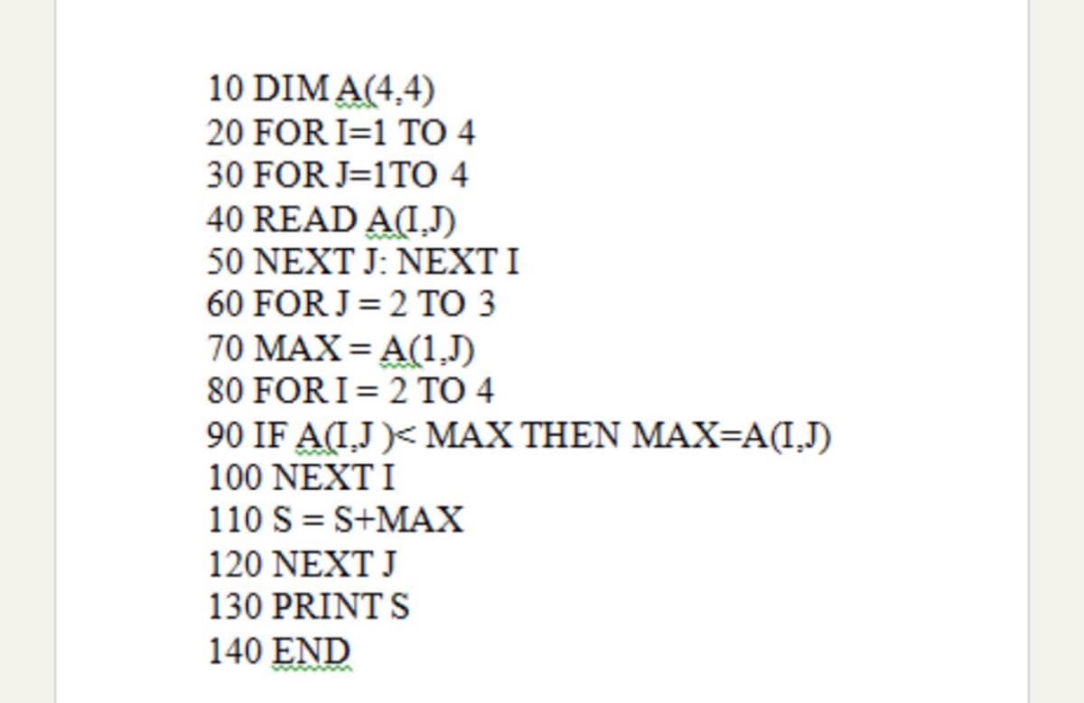 10 DIM A(4,4)
20 FOR I=1 TO 4
30 FOR J=1TO 4
40 READ A(I,J)
50 NEXT J: NEXT I
60 FOR J= 2 TO 3
70 MAX= A(1,J)
80 FOR I= 2 TO 4
90 IF A(I,J )< MAX THEN MAX=A(I,J)
100 NEXTI
110 S = S+MAX
120 NEXT J
130 PRINT S
140 END
