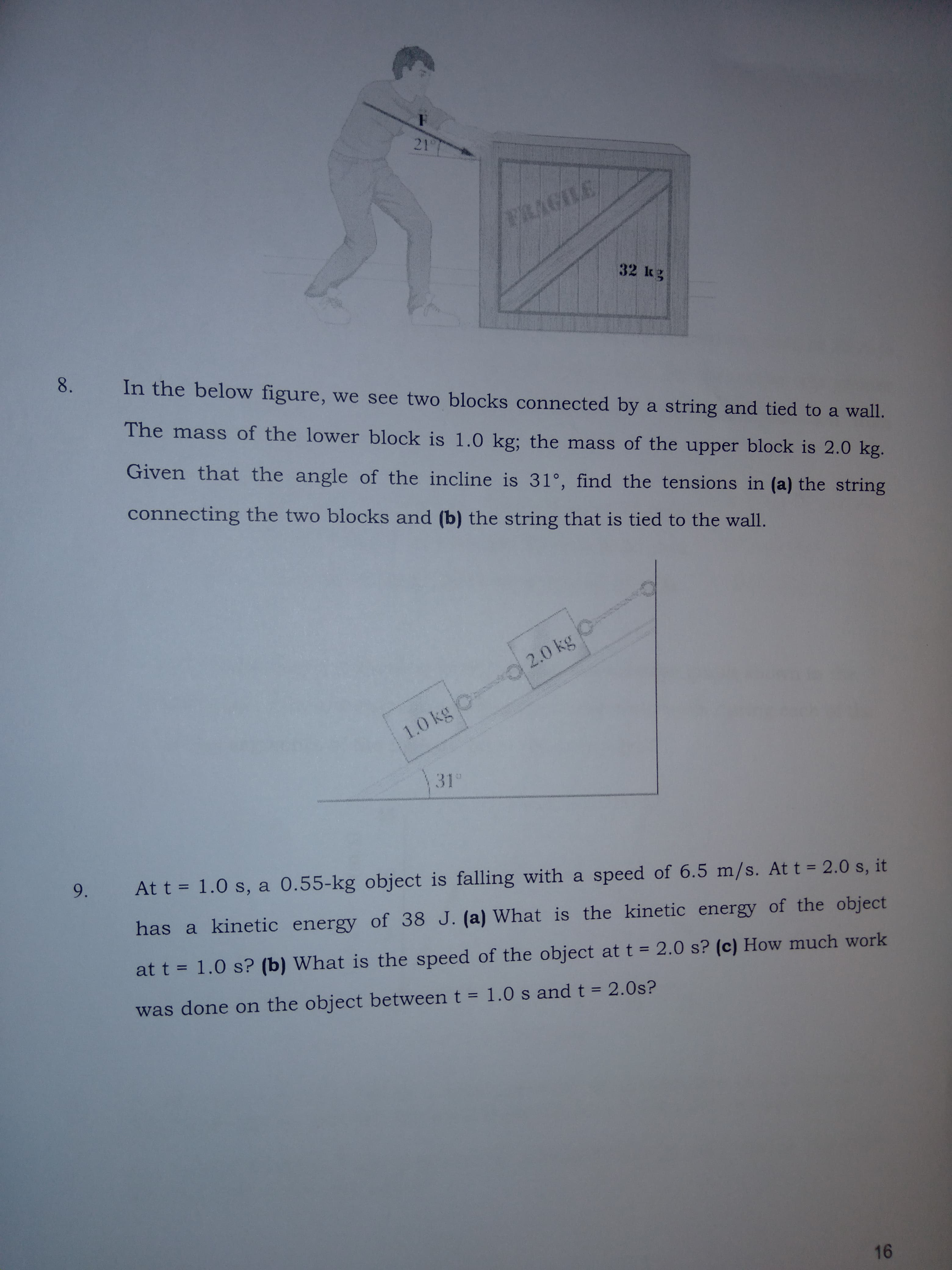 8.
In the below figure, we see two blocks connected by a string and tied to a wall.
The mass of the lower block is 1.0 kg; the mass of the upper block is 2.0 kg.
Given that the angle of the incline is 31°, find the tensions in (a) the string
connecting the two blocks and (b) the string that is tied to the wall.
2.0 kg
1.0 kg C
31
