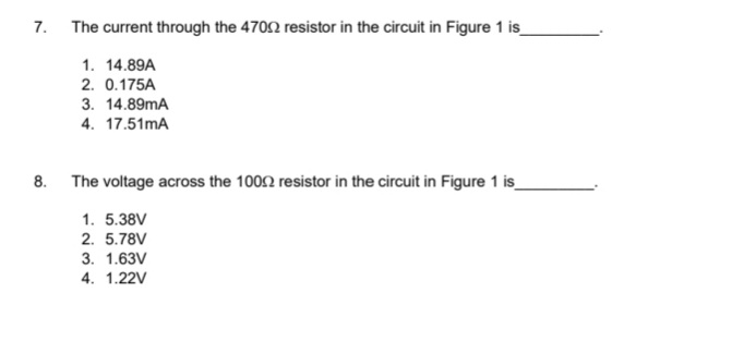 7.
The current through the 4702 resistor in the circuit in Figure 1 is_
1. 14.89A
2. 0.175A
3. 14.89mA
4. 17.51mA
8. The voltage across the 1002 resistor in the circuit in Figure 1 is_
1. 5.38V
2. 5.78V
3. 1.63V
4. 1.22V
