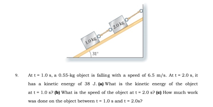 1.0 kg Oo 2.0 kg
31°
9.
At t = 1.0 s, a 0.55-kg object is falling with a speed of 6.5 m/s. At t = 2.0 s, it
has a kinetic energy of 38 J. (a) What is the kinetic energy of the object
at t = 1.0 s? (b) What is the speed of the object at t = 2.0 s? (c) How much work
was
done on the object between t = 1.0 s and t = 2.0s?
