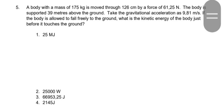 A body with a mass of 175 kg is moved through 126 cm by a force of 61,25 N. The body is
supported 39 metres above the ground. Take the gravitational acceleration as 9,81 m/s. If
the body is allowed to fall freely to the ground, what is the kinetic energy of the body just
before it touches the ground?
5.
1. 25 MJ
2. 25000 W
3. 66953,25 J
4. 2145J
