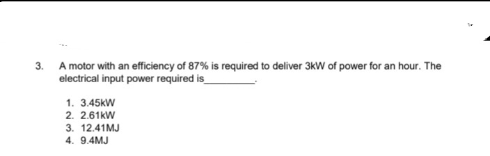 3. A motor with an efficiency of 87% is required to deliver 3kW of power for an hour. The
electrical input power required is_
1. 3.45kW
2. 2.61kW
3. 12.41MJ
4. 9.4MJ
