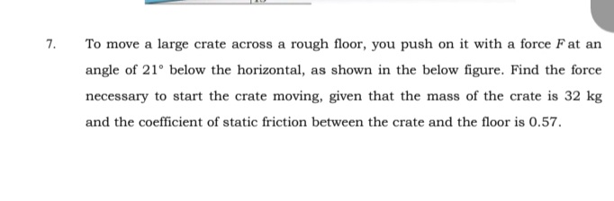 7.
To move a large crate across a rough floor, you push on it with a force F at an
angle of 21° below the horizontal, as shown in the below figure. Find the force
necessary to start the crate moving, given that the mass of the crate is 32 kg
and the coefficient of static friction between the crate and the floor is 0.57.
