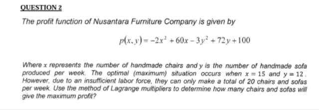 QUESTION 2
The profit function of Nusantara Furniture Company is given by
p(x,y)= -2x² +60x-3y² +72y +100
Where x represents the number of handmade chairs and y is the number of handmade sofa
produced per week. The optimal (maximum) situation occurs when x = 15 and y = 12.
However, due to an insufficient labor force, they can only make a total of 20 chairs and sofas
per week. Use the method of Lagrange multipliers to determine how many chairs and sofas will
give the maximum profit?