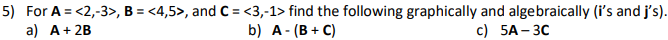 5) For A = <2,-3>, B = <4,5>, and C = <3,-1> find the following graphically and algebraically (i's and j's).
a) A+ 2B
b) A- (В + С)
с) 5А- ЗС
