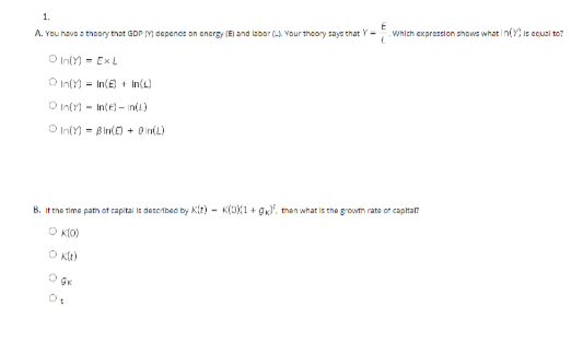 1.
Which expression shows what in(Y is ecusl to?
A. You have a thoory that GDP Y dependis on encrgy (E) and labor (-A Your theory says that Y -
O In(Y) - ExL
O In(Y) = In(E) + In(L)
O In(Y) - Inte) - in(1)
O In(Y) - Bln(E + B In(L)
B. It the time path ot capital is described by Kit) - K(JX1 + g', than what is the growth rate or capital?
O KIO)
O Kt)
O GK
