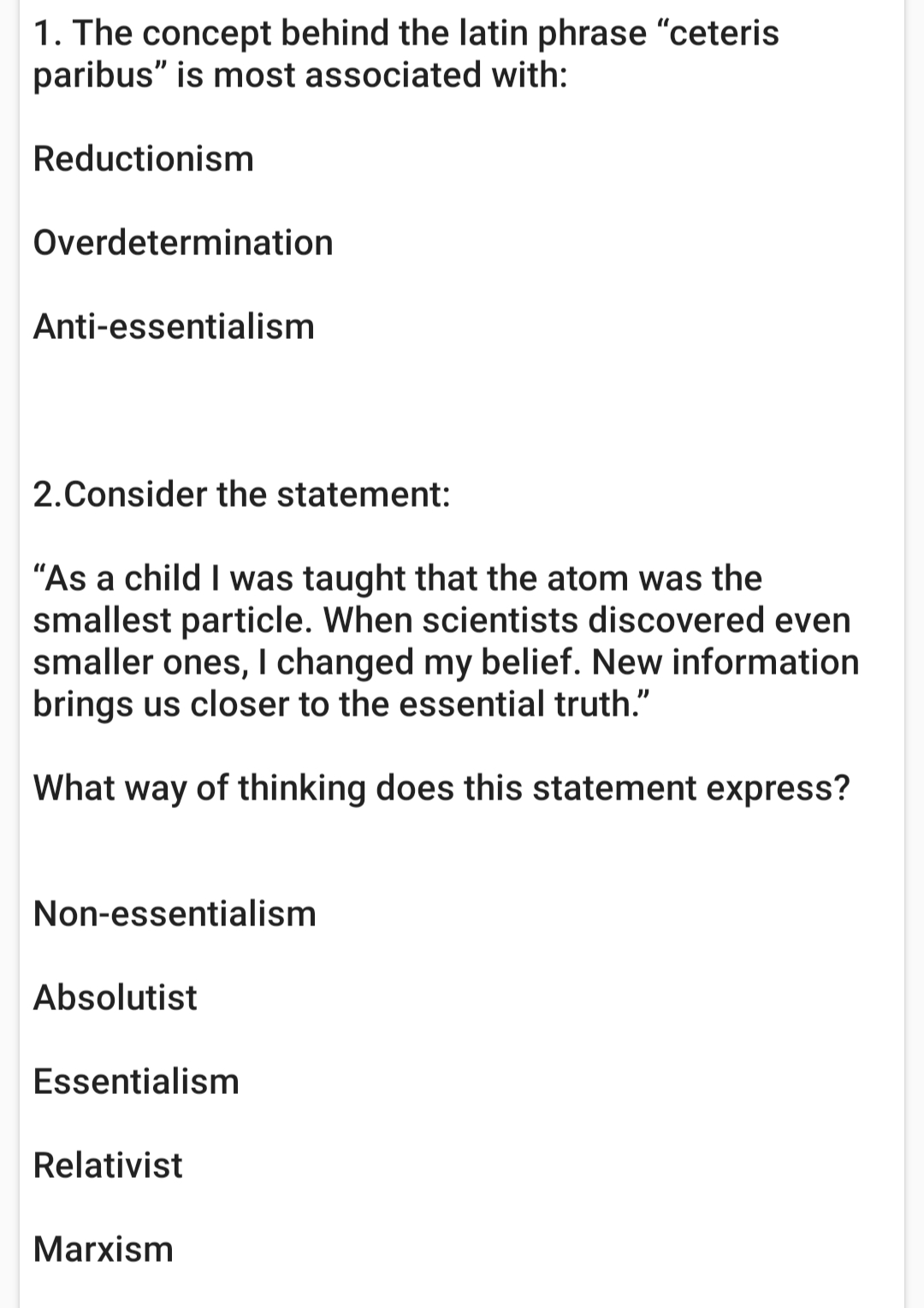 1. The concept behind the latin phrase "ceteris
paribus" is most associated with:
Reductionism
Overdetermination
Anti-essentialism
2.Consider the statement:
"As a child I was taught that the atom was the
smallest particle. When scientists discovered even
smaller ones, I changed my belief. New information
brings us closer to the essential truth."
What way of thinking does this statement express?
Non-essentialism
Absolutist
Essentialism
Relativist
Marxism
