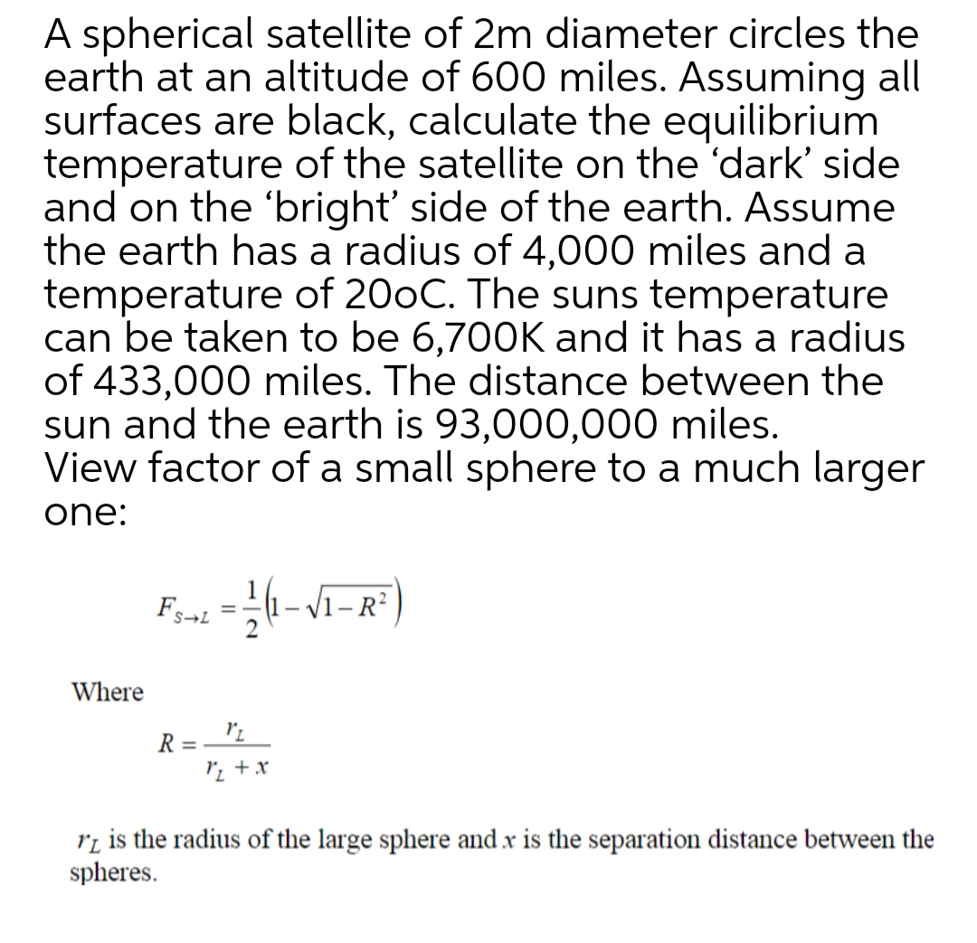 A spherical satellite of 2m diameter circles the
earth at an altitude of 600 miles. Assuming all
surfaces are black, calculate the equilibrium
temperature of the satellite on the 'dark' side
and on the 'bright' side of the earth. Assume
the earth has a radius of 4,000 miles and a
temperature of 200C. The suns temperature
can be taken to be 6,700K and it has a radius
of 433,000 miles. The distance between the
sun and the earth is 93,000,000 miles.
View factor of a small sphere to a much larger
one:
S→L
Where
R = '2
ri is the radius of the large sphere and x is the separation distance between the
spheres.
