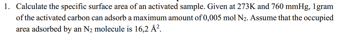 1. Calculate the specific surface area of an activated sample. Given at 273K and 760 mmHg, 1gram
of the activated carbon can adsorb a maximum amount of 0,005 mol N₂. Assume that the occupied
area adsorbed by an N₂ molecule is 16,2 Å².