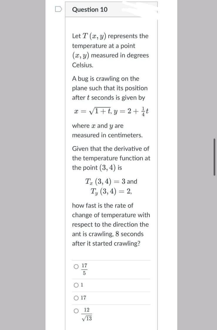 Question 10
Let T (x, y) represents the
temperature at a point
(x, y) measured in degrees
Celsius.
A bug is crawling on the
plane such that its position
after t seconds is given by
x = V1+t, y
2+t
where x and y are
measured in centimeters.
Given that the derivative of
the temperature function at
the point (3, 4) is
T (3, 4) = 3 and
T, (3, 4) = 2,
how fast is the rate of
change of temperature with
respect to the direction the
ant is crawling, 8 seconds
after it started crawling?
O 17
O 1
O 17
O 12
V13
