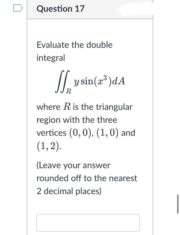 Question 17
Evaluate the double
integral
//.
y sin(x®)dA
R
where Ris the triangular
region with the three
vertices (0, 0), (1,0) and
(1, 2).
(Leave your answer
rounded off to the nearest
2 decimal places)
