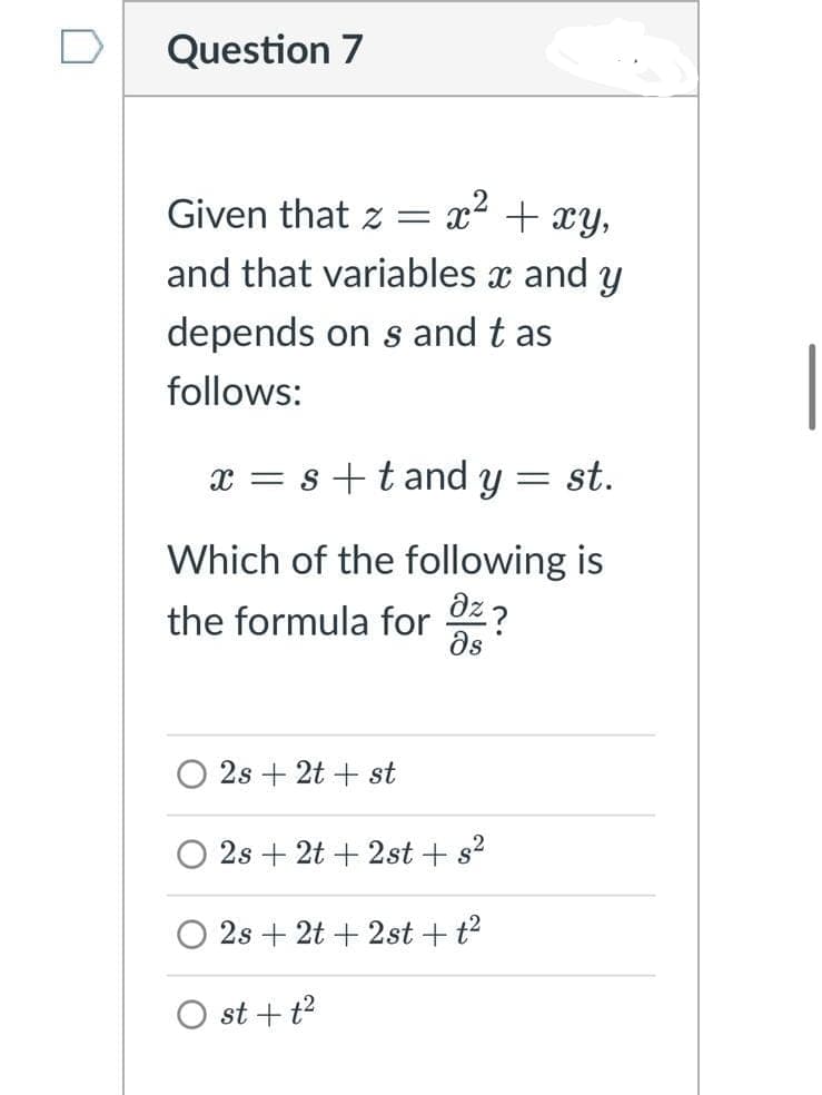 Question 7
Given that z =
x2 + xY,
and that variables x and y
depends on s and t as
follows:
x = s+tand y = st.
Which of the following is
az?
the formula for
ds
2s + 2t + st
2s + 2t + 2st + s2
2s + 2t + 2st + t?
O st + t?
