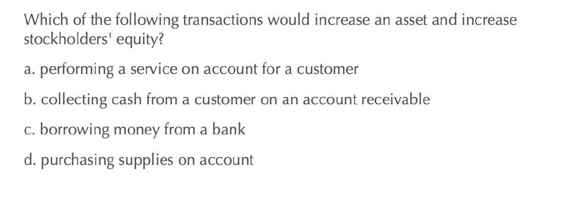 Which of the following transactions would increase an asset and increase
stockholders' equity?
a. performing a service on account for a customer
b. collecting cash from a customer on an account receivable
c. borrowing money from a bank
d. purchasing supplies on account