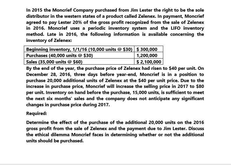 In 2015 the Moncrief Company purchased from Jim Lester the right to be the sole
distributor in the western states of a product called Zelenex. In payment, Moncrief
agreed to pay Lester 20% of the gross profit recognized from the sale of Zelenex
in 2016. Moncrief uses a periodic inventory system and the LIFO inventory
method. Late in 2016, the following information is available concerning the
inventory of Zelenex:
Beginning inventory, 1/1/16 (10,000 units @ $30) $300,000
Purchases (40,000 units @ $30)
Sales (35,000 units @ $60)
1,200,000
$2,100,000
By the end of the year, the purchase price of Zelenex had risen to $40 per unit. On
December 28, 2016, three days before year-end, Moncrief is in a position to
purchase 20,000 additional units of Zelenex at the $40 per unit price. Due to the
increase in purchase price, Moncrief will increase the selling price in 2017 to $80
per unit. Inventory on hand before the purchase, 15,000 units, is sufficient to meet
the next six months' sales and the company does not anticipate any significant
changes in purchase price during 2017.
Required:
Determine the effect of the purchase of the additional 20,000 units on the 2016
gross profit from the sale of Zelenex and the payment due to Jim Lester. Discuss
the ethical dilemma Moncrief faces in determining whether or not the additional
units should be purchased.