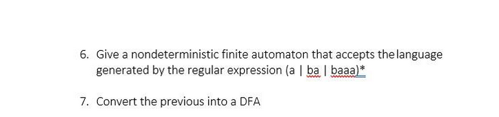 6. Give a nondeterministic finite automaton that accepts the language
generated by the regular expression (a | ba | baaa)*
ww
7. Convert the previous into a DFA