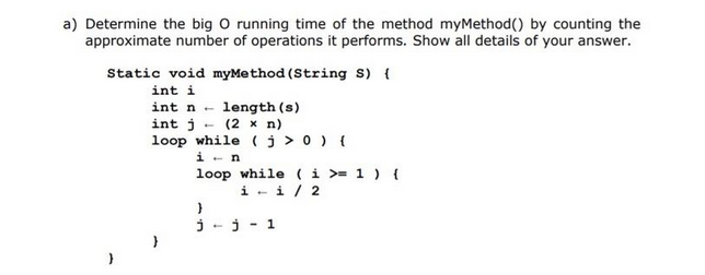 a) Determine the big O running time of the method myMethod() by counting the
approximate number of operations it performs. Show all details of your answer.
Static void myMethod (String S) {
int i
int n
length (s)
x n)
int j
(2
loop while (j > 0) {
in
loop while (i >= 1 ) {
ii / 2
}
j
j - 1