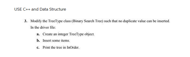 USE C++ and Data Structure
3. Modify the TreeType class (Binary Search Tree) such that no duplicate value can be inserted.
In the driver file:
a. Create an integer Tree Type object.
b. Insert some items.
c. Print the tree in InOrder.