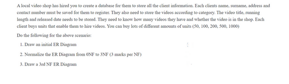 A local video shop has hired you to create a database for them to store all the client information. Each clients name, surname, address and
contact number must be saved for them to register. They also need to store the videos according to category. The video title, running
length and released date needs to be stored. They need to know how many videos they have and whether the video is in the shop. Each
client buys units that enable them to hire videos. You can buy lots of different amounts of units (50, 100, 200, 500, 1000)
Do the following for the above scenario:
1. Draw an initial ER Diagram
2. Normalize the ER Diagram from ONF to 3NF (3 marks per NF)
3. Draw a 3rd NF ER Diagram