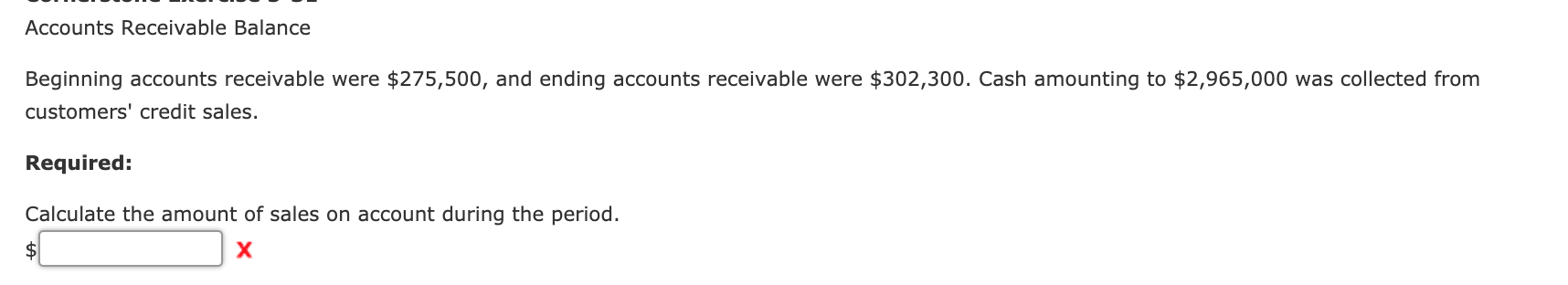 Accounts Receivable Balance
Beginning accounts receivable were $275,500, and ending accounts receivable were $302,300. Cash amounting to $2,965,000 was collected from
customers' credit sales.
Required:
Calculate the amount of sales on account during the period.
