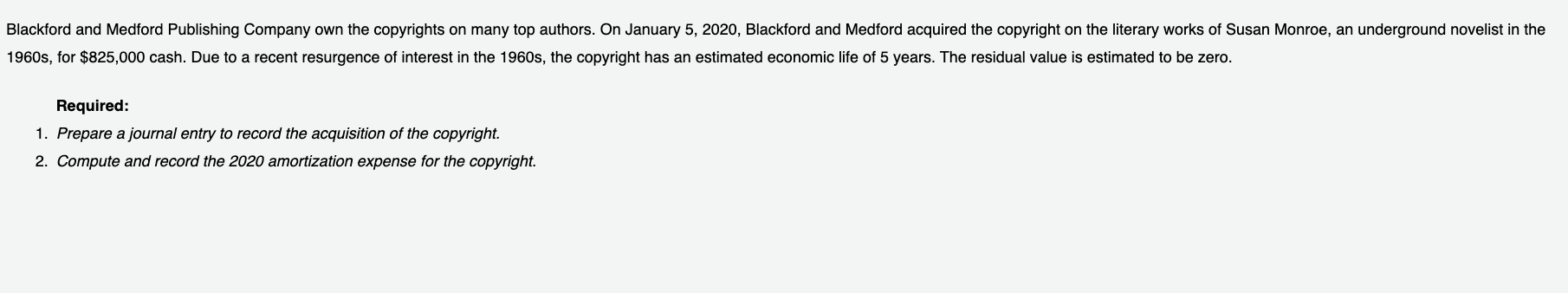 Blackford and Medford Publishing Company own the copyrights on many top authors. On January 5, 2020, Blackford and Medford acquired the copyright on the literary works of Susan Monroe, an underground novelist in the
1960s, for $825,000 cash. Due to a recent resurgence of interest in the 1960s, the copyright has an estimated economic life of 5 years. The residual value is estimated to be zero.
Required:
1. Prepare a journal entry to record the acquisition of the copyright.
2. Compute and record the 2020 amortization expense for the copyright.
