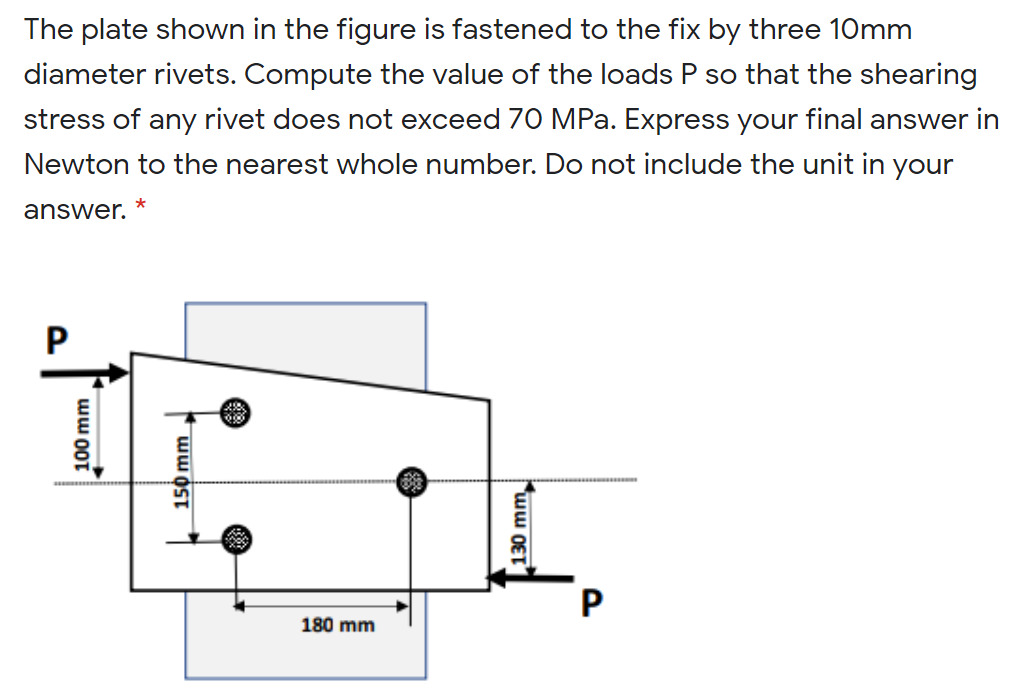 The plate shown in the figure is fastened to the fix by three 10mm
diameter rivets. Compute the value of the loads P so that the shearing
stress of any rivet does not exceed 70 MPa. Express your final answer in
Newton to the nearest whole number. Do not include the unit in your
answer.
180 mm
100 mm
| 150 mm
