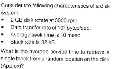 Consider the following characteristics of a disk
system.
• 2 GB disk rotate at 5000 rpm.
Data transfer rate of 106 bytes/sec.
Average seek time is 10 msec.
Block size is 32 kB.
What is the average service time to retrieve a
single block froma random location on the disk
(Approx)?
