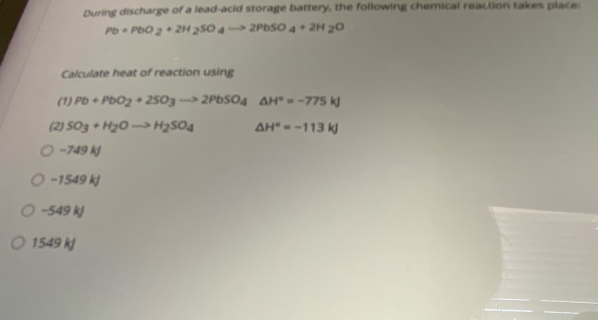 During discharge of a lead-acid storage battery, the following chemical reaction takes place:
Pb PbO 2+2H 2S0 4- 2PBSO 4+2H 20
Calculate heat of reaction using
(1) Pb PbO2+2503 2PDS04 AH=-775 kJ
(2) SO3 H20- H2SO4
0-749 k
AH --113 k)
O-1549 k)
O-549 k)
O 1549 k
