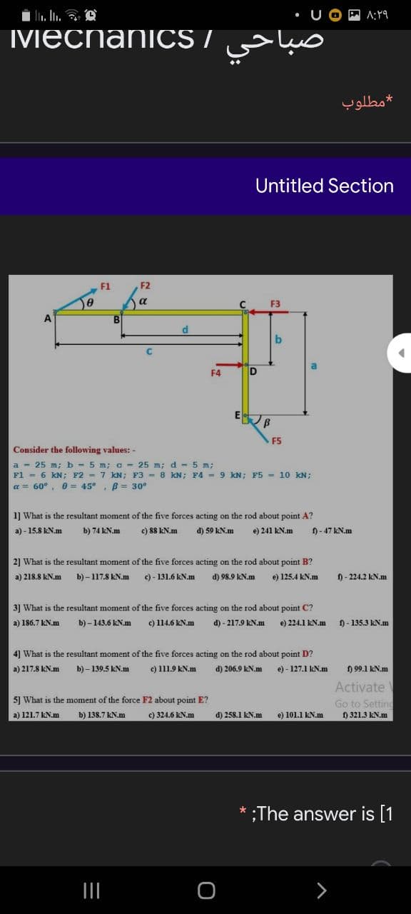 i li. In. O
MMecnaniCS /
مطلوب
Untitled Section
F1
F2
a
F3
B.
d
F4
F5
Consider the following values: -
a - 25 m; b - 5 m; a - 25 m; d - 5 m;
F1 = 6 KN; F2 = 7 kN; F3 = 8 KN; F4 = 9 kN; F5 = 10 KN;
a = 60°, 0 = 45°, B== 30°
1] What is the resultant moment of the five forces acting on the rod about point A?
a) - 15.8 kN.m
b) 74 kN.m
c) 88 kN.m
d) 59 kN.m
e) 241 kN.m
0- 47 kN.m
2] What is the resultant moment of the five forces acting on the rod about point B?
a) 218.8 kN.m
b) – 117.8 kN.m
c) - 131.6 kN.m
d) 98.9 kN.m
e) 125.4 kN.m
f) - 224.2 kN.m
3] What is the resultant moment of the five forces acting on the rod about point C?
a) 186.7 kN.m
b) - 143.6 kN.m
c) 114.6 kN.m
d) - 217.9 kN.m
e) 224.1 KN.m
) - 135.3 KN.m
4] What is the resultant moment of the five forces acting on the rod about point D?
a) 217.8 kN.m
b) – 139.5 kN.m
c) 111.9 kN.m
d) 206.9 kN.m
e) - 127.1 kN.m
f) 99.1 kN.m
Activate
5] What is the moment of the force F2 about point E?
Go to Setting
f) 321.3 kN.m
a) 121.7 kN.m
b) 138.7 kN.m
c) 324.6 kN.m
d) 258.1 kN.m
e) 101.1 kN.m.
* ;The answer is [1
