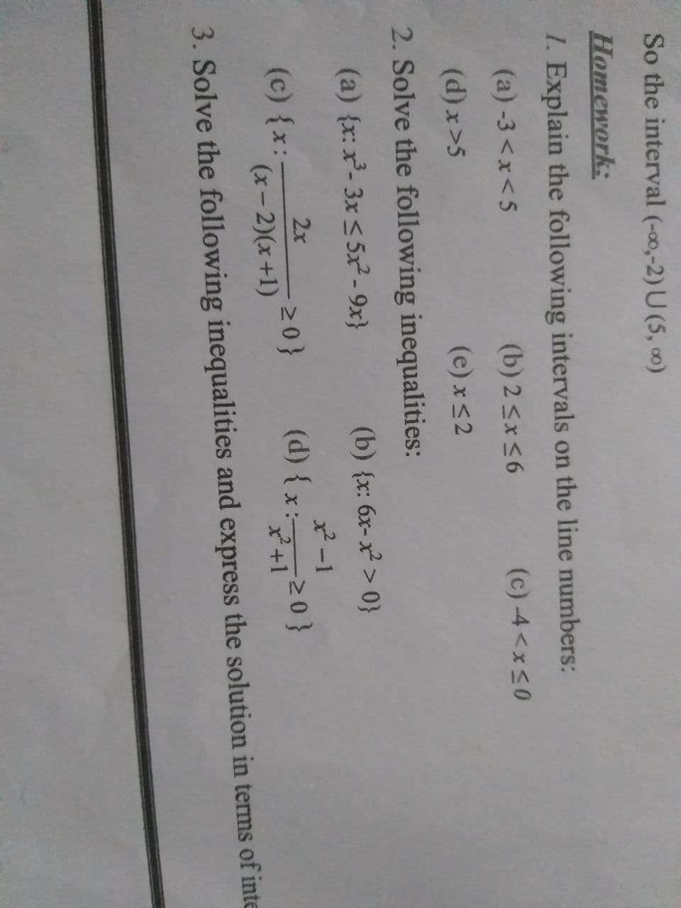 So the interval (-00,-2) U (5, ∞)
Homенork:
1. Explain the following intervals on the line numbers:
(a) -3 <x<5
(b) 2 <x<6
(c) -4<x<0
(d) x>5
(e) x<2
2. Solve the following inequalities:
(a) {x: x- 3x < 5x² - 9x}
(b) {x: 6x-x > 0}
x2-1
(d) {x: 20}
2x
(c) {x:-
20}
(x- 2)(x+1)
x²+1
3. Solve the following inequalities and express the solution in terms of inte
