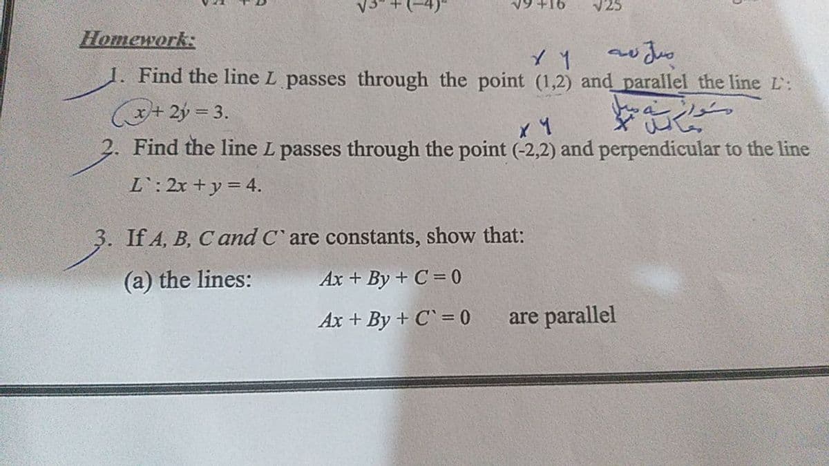 V25
Homework:
1. Find the line L passes through the point (1,2) and parallel the line L:
(+ 2ý = 3.
Find the line L passes through the point (-2,2) and perpendicular to the line
L: 2x +y = 4.
3. If 4, B, C and C' are constants, show that:
(a) the lines:
Ax + By + C = 0
Ax + By + C` = 0
are parallel
