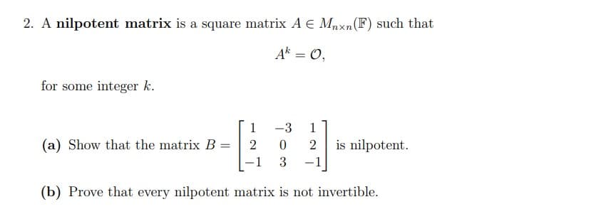 2. A nilpotent matrix is a square matrix A € Mnxn (F) such that
Ak = 0,
for some integer k.
-3 1
0 2
3
-1
(b) Prove that every nilpotent matrix is not invertible.
(a) Show that the matrix B
=
1
2
-
is nilpotent.