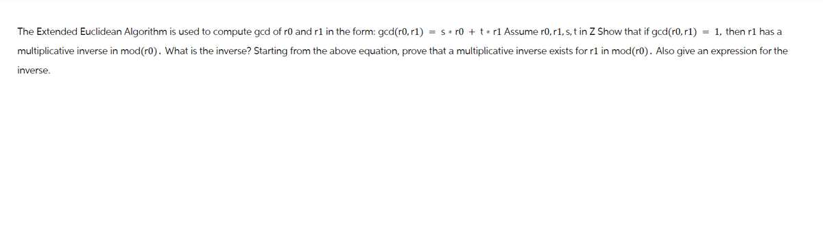 The Extended Euclidean Algorithm is used to compute gcd of r0 and r1 in the form: gcd(r0, r1) = s * r0 + t * r1 Assume r0, r1, s, t in Z Show that if gcd (r0, r1) = 1, then r1 has a
multiplicative inverse in mod(r0). What is the inverse? Starting from the above equation, prove that a multiplicative inverse exists for r1 in mod(r0). Also give an expression for the
inverse.