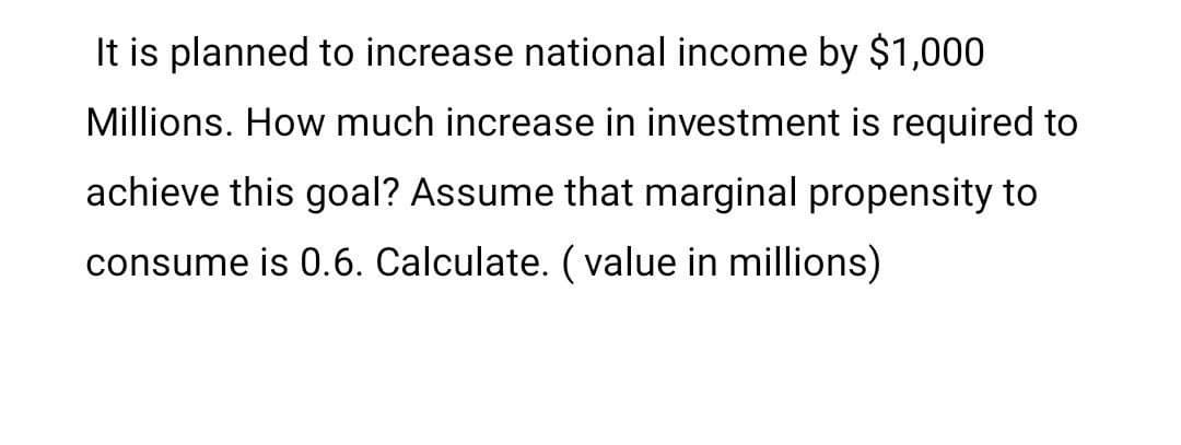 It is planned to increase national income by $1,000
Millions. How much increase in investment is required to
achieve this goal? Assume that marginal propensity to
consume is 0.6. Calculate. (value in millions)
