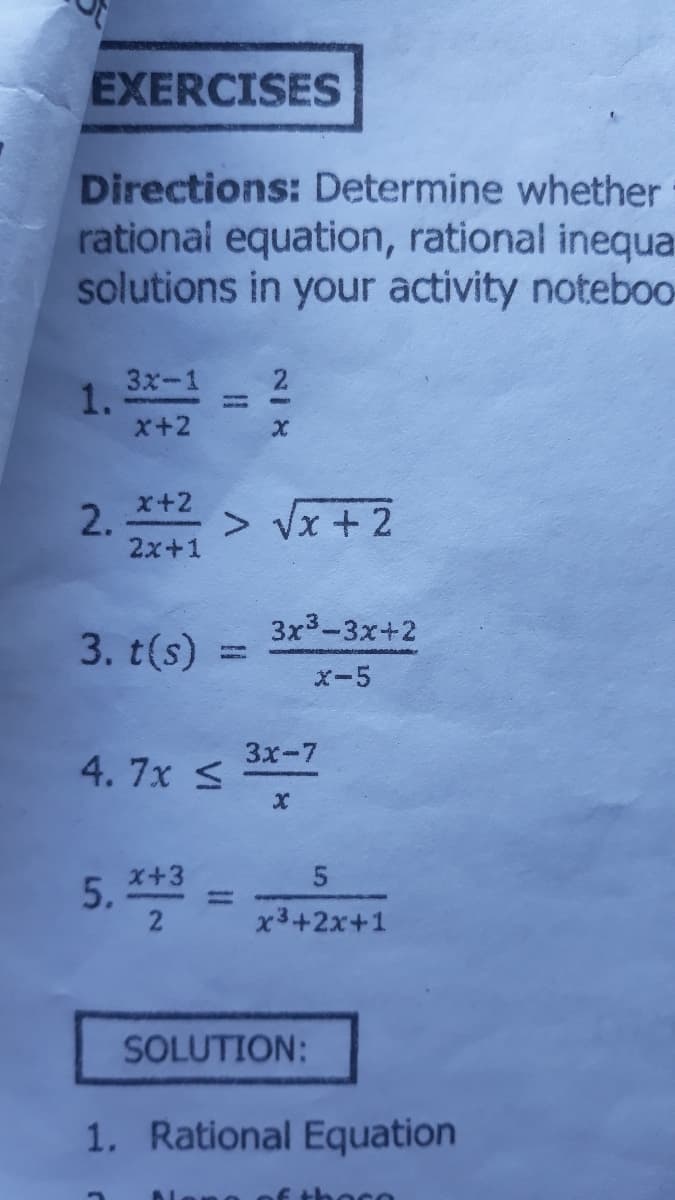 EXERCISES
Directions: Determine whether
rational equation, rational inequa
solutions in your activity noteboo
3x-1 2
1.
x+2
x+2
2.
2x+1
> Vx + 2
3x3-3x+2
3. t(s)
x-5
Зх-7
4. 7x S
x+3
5. **
2
x3+2x+1
SOLUTION:
1. Rational Equation
E thoco
