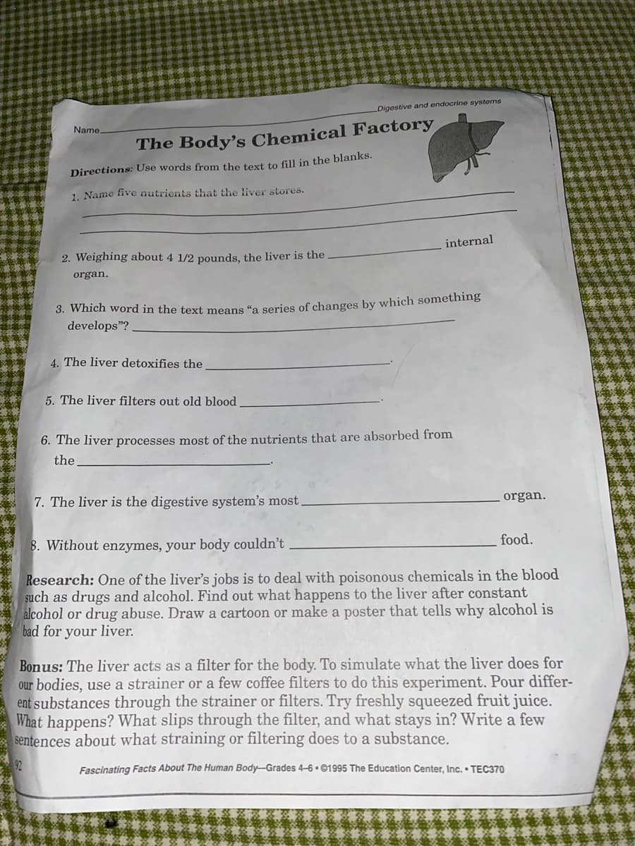 Digestive and endocrine systems
Name.
The Body's Chemical Factory
Directions: Use words from the text to fill in the blanks.
1. Name five nutrients that the liver stores.
internal
2. Weighing about 4 1/2 pounds, the liver is the
organ.
3. wich word in the text means “a series of changes by which something
develops"? .
4. The liver detoxifies the
5. The liver filters out old blood
6. The liver processes most of the nutrients that are absorbed from
the
7. The liver is the digestive system's most.
organ.
food.
8. Without enzymes, your body couldn't
Research: One of the liver's jobs is to deal with poisonous chemicals in the blood
such as drugs and alcohol. Find out what happens to the liver after constant
alcohol or drug abuse. Draw a cartoon or make a poster that tells why alcohol is
bad for your liver.
Bonus: The liver acts as a filter for the body. To simulate what the liver does for
our bodies, use a strainer or a few coffee filters to do this experiment. Pour differ-
ent substances through the strainer or filters. Try freshly squeezed fruit juice.
What happens? What slips through the filter, and what stays in? Write a few
sentences about what straining or filtering does to a substance.
92
Fascinating Facts About The Human Body-Grades 4–6 • ©1995 The Education Center, Inc. • TEC370
